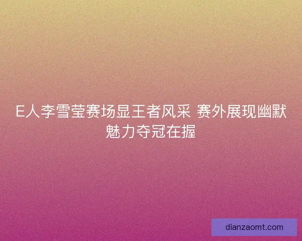 E人李雪莹赛场显王者风采 赛外展现幽默魅力夺冠在握