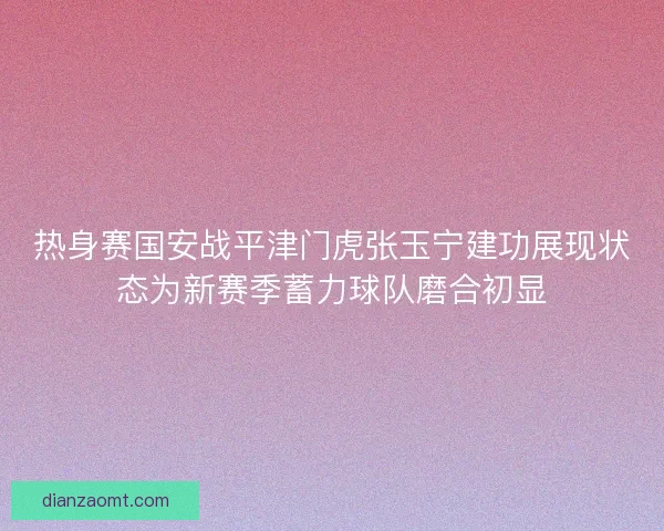 热身赛国安战平津门虎张玉宁建功展现状态为新赛季蓄力球队磨合初显